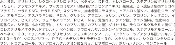 水、ＢＧ、グリセリン、シクロヘキサシロキサン、ベタイン、ＤＰＧ、トレハロース、ステアリン酸グリセリル（ＳＥ）、プラセンタエキス、サッカロミセス/（黒砂糖/プラセンタエキス）発酵液、ヒト遺伝子組換オリゴペプチド-1、セラミドNG、セラミドNP、スクワラン、加水分解エラスチン、ヒアルロン酸Ｎａ、水溶性コラーゲン、アルギニン、アスパラギン酸、ＰＣＡ、グリシン、アラニン、セリン、バリン、プロリン、トレオニン、イソロイシン、ヒスチジン、フェニルアラニン、ＰＣＡ－Ｎａ、乳酸Ｎａ、クエン酸、クエン酸Na、塩化Ｍｇ、塩化Ｃａ、シア脂、ホホバ種子油、トリ（カプリル酸／カプリン酸）グリセリル、ラウロイルグルタミン酸ジ（コレステリル／オクチルドデシル）、ベヘン酸、ラウロイルサルコシンイソプロピル、ステアリルアルコール、ベヘネス－３０、エチルヘキシルグリセリン、フェノキシエタノール、（アクリレーツ／アクリル酸アルキル（C１０－３０）クロスポリマー、ＰＰＧ－６デシルテトラデセス－３０、メタリン酸Ｎａ、シクロペンタシロキサン、トコフェロール、ステアロイルグルタミン酸２Ｎａ、ビサボロール、ポリ-ε-リシン、マンニトール