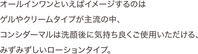 オールインワンといえばイメージするのはゲルやクリームタイプが主流の中、コンシダーマルは洗顔後に気持ち良くご使用いただける、みずみずしいローションタイプ。