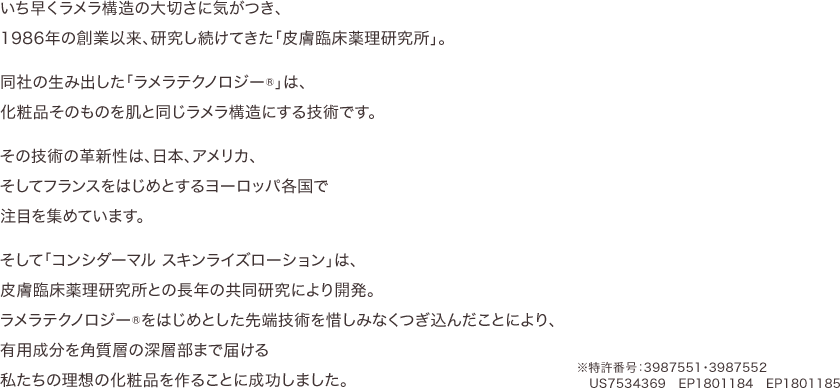 いち早くラメラ構造の大切さに気がつき、1986年の創業以来、研究し続けてきた「皮膚臨床薬理研究所」。同社の生み出した「ラメラテクノロジー®」は、化粧品そのものを肌と同じラメラ構造にする技術です。その技術の革新性は、日本、アメリカ、そしてフランスをはじめとするヨーロッパ各国で注目を集めています。そして「コンシダーマル スキンライズローション」は、皮膚臨床薬理研究所との長年の共同研究により開発。ラメラテクノロジー®をはじめとした先端技術を惜しみなくつぎ込んだことにより、有用成分を角質層の深層部まで届ける私たちの理想の化粧品を作ることに成功しました。
