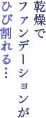 乾燥で ファンデーションが ひび割れる…