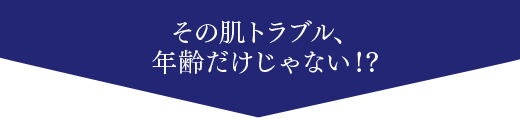 その肌トラブル、年齢だけじゃない！？