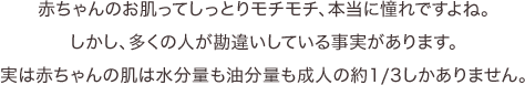 赤ちゃんのお肌ってしっとりモチモチ、本当に憧れですよね。しかし、多くの人が勘違いしている事実があります。実は赤ちゃんの肌は水分量も油分量も成人の約1/3しかありません。