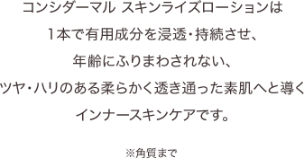コンシダーマル スキンライズローションは1本で有用成分を浸透・持続させ、年齢にふりまわされない、ツヤ・ハリのある柔らかく透き通った素肌へと導くインナースキンケアです。※角質まで
