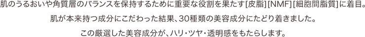 肌のうるおいや角質層のバランスを保持するために重要な役割を果たす[皮脂][NMF][細胞間脂質]に着目。肌が本来持つ成分にこだわった結果、30種類の美容成分にたどり着きました。この厳選した美容成分が、ハリ・ツヤ・透明感をもたらします。