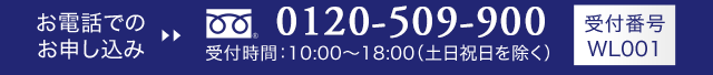 お電話でのお申し込み tel:0120-509-900 受付時間10:00〜19:00(土日祝日を覗く) 受付番号WL001