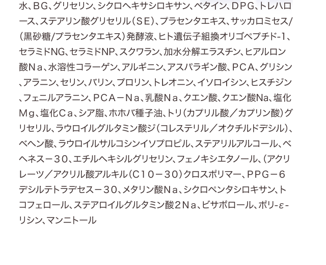 水、ＢＧ、グリセリン、シクロヘキサシロキサン、ベタイン、ＤＰＧ、トレハロース、ステアリン酸グリセリル（ＳＥ）、プラセンタエキス、サッカロミセス/（黒砂糖/プラセンタエキス）発酵液、ヒト遺伝子組換オリゴペプチド-1、セラミドNG、セラミドNP、スクワラン、加水分解エラスチン、ヒアルロン酸Ｎａ、水溶性コラーゲン、アルギニン、アスパラギン酸、ＰＣＡ、グリシン、アラニン、セリン、バリン、プロリン、トレオニン、イソロイシン、ヒスチジン、フェニルアラニン、ＰＣＡ－Ｎａ、乳酸Ｎａ、クエン酸、クエン酸Na、塩化Ｍｇ、塩化Ｃａ、シア脂、ホホバ種子油、トリ（カプリル酸／カプリン酸）グリセリル、ラウロイルグルタミン酸ジ（コレステリル／オクチルドデシル）、ベヘン酸、ラウロイルサルコシンイソプロピル、ステアリルアルコール、ベヘネス－３０、エチルヘキシルグリセリン、フェノキシエタノール、（アクリレーツ／アクリル酸アルキル（C１０－３０）クロスポリマー、ＰＰＧ－６デシルテトラデセス－３０、メタリン酸Ｎａ、シクロペンタシロキサン、トコフェロール、ステアロイルグルタミン酸２Ｎａ、ビサボロール、ポリ-ε-リシン、マンニトール