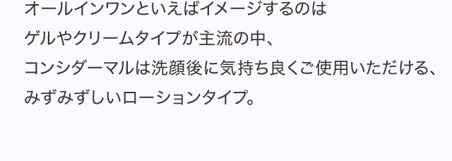 オールインワンといえばイメージするのはゲルやクリームタイプが主流の中、コンシダーマルは洗顔後に気持ち良くご使用いただける、みずみずしいローションタイプ。