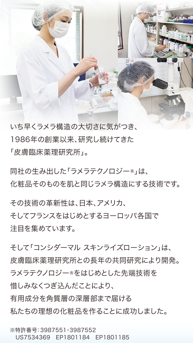 いち早くラメラ構造の大切さに気がつき、1986年の創業以来、研究し続けてきた「皮膚臨床薬理研究所」。同社の生み出した「ラメラテクノロジー®」は、化粧品そのものを肌と同じラメラ構造にする技術です。その技術の革新性は、日本、アメリカ、そしてフランスをはじめとするヨーロッパ各国で注目を集めています。そして「コンシダーマル スキンライズローション」は、皮膚臨床薬理研究所との長年の共同研究により開発。ラメラテクノロジー®をはじめとした先端技術を惜しみなくつぎ込んだことにより、有用成分を角質層の深層部まで届ける私たちの理想の化粧品を作ることに成功しました。