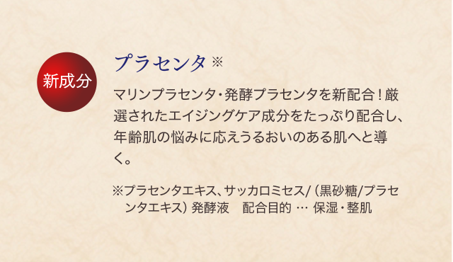 プラセンタ※ マリンプラセンタ・発酵プラセンタを新配合！厳選されたエイジングケア成分をたっぷり配合し、年齢肌の悩みに応えうるおいのある肌へと導く。※プラセンタエキス、サッカロミセス/（黒砂糖/プラセンタエキス）発酵液　配合目的 … 保湿・整肌