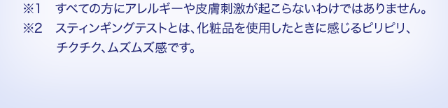 ※1 すべての方にアレルギーや皮膚刺激が起こらないわけではありません。 ※2 スティンギングテストとは、化粧品を使用したときに感じるピリピリ、チクチク、ムズムズ感です。