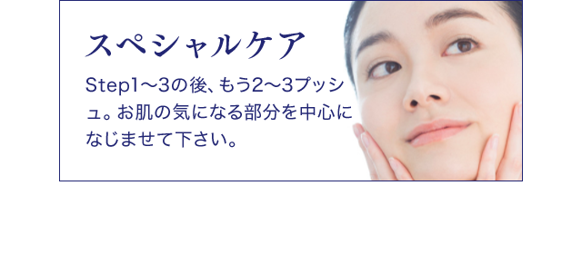 スペシャルケア Step1～3の後、もう2～3プッシュ。お肌の気になる部分を中心になじませて下さい。