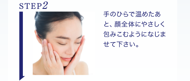 STEP2 手のひらで温めたあと、顔全体にやさしく包みこむようになじませて下さい。