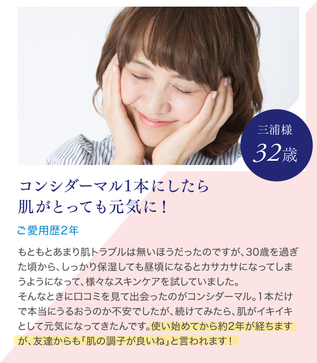 コンシダーマル1本にしたら肌がとっても元気に！ご愛用歴2年 三浦様 32歳 もともとあまり肌トラブルは無いほうだったのですが、30歳を過ぎた頃から、しっかり保湿しても昼頃になるとカサカサになってしまうようになって、様々なスキンケアを試していました。そんなときに口コミを見て出会ったのがコンシダーマル。1本だけで本当にうるおうのか不安でしたが、続けてみたら、肌がイキイキとして元気になってきたんです。使い始めてから約2年が経ちますが、友達からも「肌の調子が良いね」と言われます！