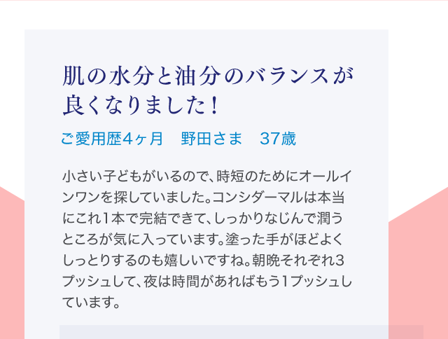 肌の水分と油分のバランスが良くなりました！ご愛用歴4ヶ月 野田さま 37歳 小さい子どもがいるので、時短のためにオールインワンを探していました。コンシダーマルは本当にこれ1本で完結できて、しっかりなじんで潤うところが気に入っています。塗った手がほどよくしっとりするのも嬉しいですね。朝晩それぞれ3プッシュして、夜は時間があればもう1プッシュしています。