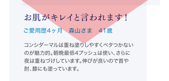 お肌がキレイと言われます！ご愛用歴4ヶ月 森山さま 41歳 コンシダーマルは重ね塗りしやすくベタつかないのが魅力的。朝晩最低4プッシュは使い、さらに夜は重ねづけしています。伸びが良いので首や肘、膝にも塗っています。