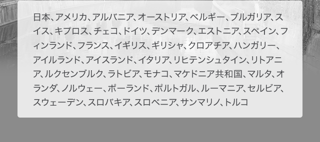 日本、アメリカ、アルバニア、オーストリア、ベルギー、ブルガリア、スイス、キプロス、チェコ、ドイツ、デンマーク、エストニア、スペイン、フィンランド、フランス、イギリス、ギリシャ、クロアチア、ハンガリー、アイルランド、アイスランド、イタリア、リヒテンシュタイン、リトアニア、ルクセンブルク、ラトビア、モナコ、マケドニア共和国、マルタ、オランダ、ノルウェー、ポーランド、ポルトガル、ルーマニア、セルビア、スウェーデン、スロバキア、スロベニア、サンマリノ、トルコ