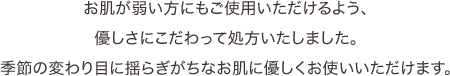 お肌が弱い方にもご使用いただけるよう、優しさにこだわって処方いたしました。季節の変わり目に揺らぎがちなお肌に優しくお使いいただけます。