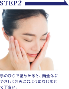 STEP2 手のひらで温めたあと、顔全体にやさしく包みこむようになじませて下さい。