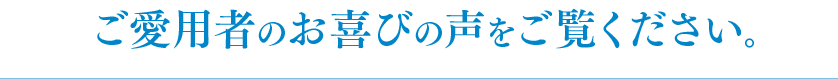 ご愛用者のお喜びの声をご覧ください。