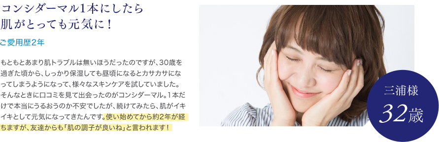 コンシダーマル1本にしたら肌がとっても元気に！ご愛用歴2年 三浦様 32歳 もともとあまり肌トラブルは無いほうだったのですが、30歳を過ぎた頃から、しっかり保湿しても昼頃になるとカサカサになってしまうようになって、様々なスキンケアを試していました。そんなときに口コミを見て出会ったのがコンシダーマル。1本だけで本当にうるおうのか不安でしたが、続けてみたら、肌がイキイキとして元気になってきたんです。使い始めてから約2年が経ちますが、友達からも「肌の調子が良いね」と言われます！