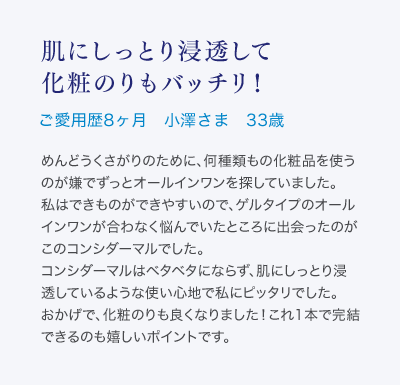肌にしっとり浸透して化粧のりもバッチリ！ご愛用歴8ヶ月 小澤さま 33歳 めんどうくさがりのために、何種類もの化粧品を使うのが嫌でずっとオールインワンを探していました。私はできものができやすいので、ゲルタイプのオールインワンが合わなく悩んでいたところに出会ったのがこのコンシダーマルでした。コンシダーマルはベタベタにならず、肌にしっとり浸透しているような使い心地で私にピッタリでした。おかげで、化粧のりも良くなりました！これ1本で完結できるのも嬉しいポイントです。