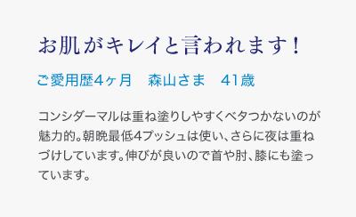 お肌がキレイと言われます！ご愛用歴4ヶ月 森山さま 41歳 コンシダーマルは重ね塗りしやすくベタつかないのが魅力的。朝晩最低4プッシュは使い、さらに夜は重ねづけしています。伸びが良いので首や肘、膝にも塗っています。