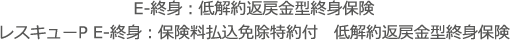 E-終身：低解約返戻金型終身保険<br>レスキューP E-終身：保険料払込免除特約付　低解約返戻金型終身保険
